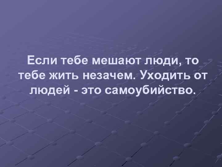  Если тебе мешают люди, то тебе жить незачем. Уходить от  людей -