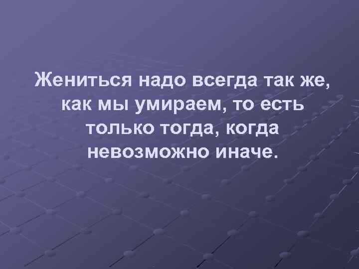 Жениться надо всегда так же,  как мы умираем, то есть только тогда, когда