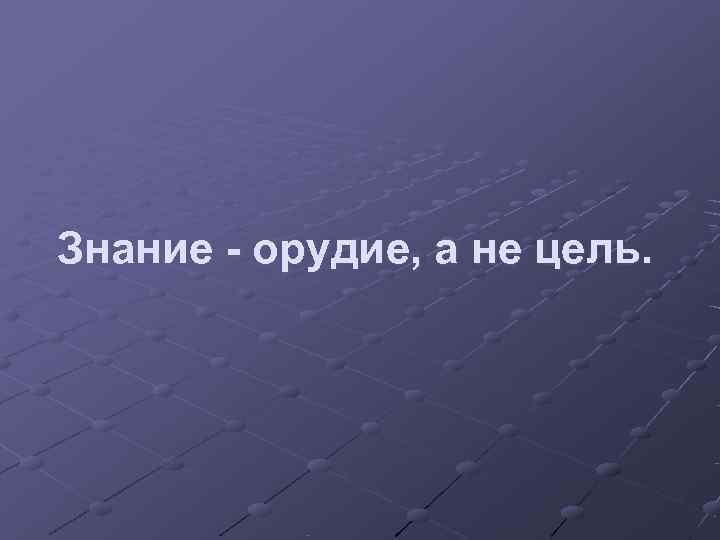 Знание - орудие, а не цель. 