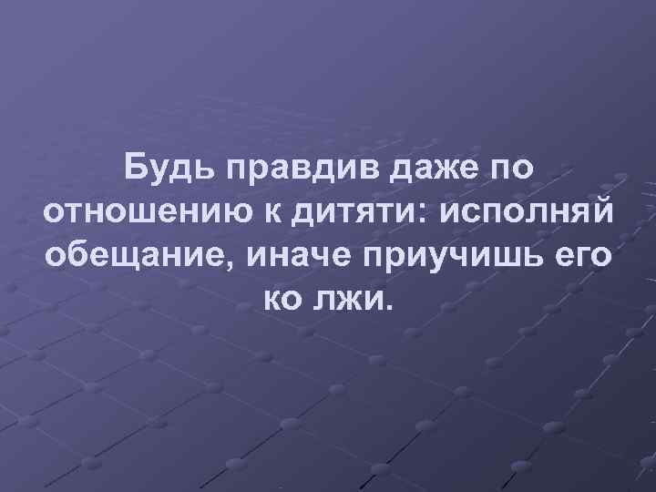   Будь правдив даже по отношению к дитяти: исполняй обещание, иначе приучишь его