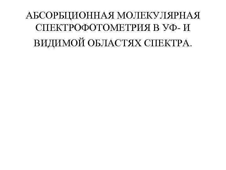 АБСОРБЦИОННАЯ МОЛЕКУЛЯРНАЯ СПЕКТРОФОТОМЕТРИЯ В УФ- И ВИДИМОЙ ОБЛАСТЯХ СПЕКТРА. 