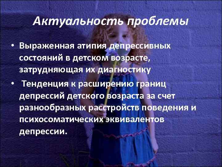 Актуальность проблемы • Выраженная атипия депрессивных состояний в детском возрасте, Актуальность проблемы • Выраженная атипия депрессивных состояний в детском возрасте,
