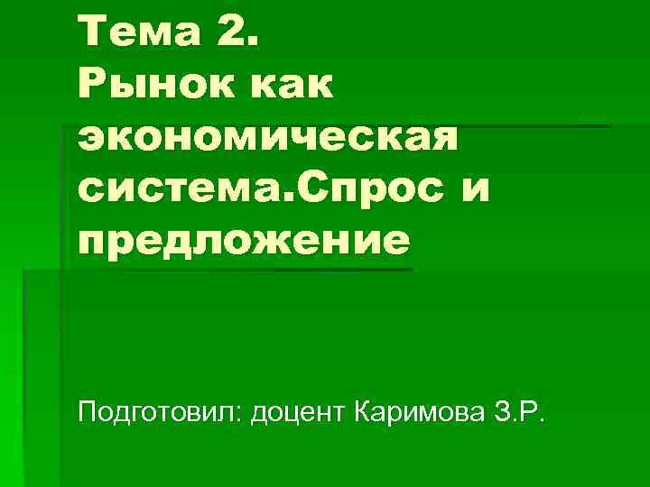 Тема 2. Рынок как экономическая система. Спрос и предложение  Подготовил: доцент Каримова З.