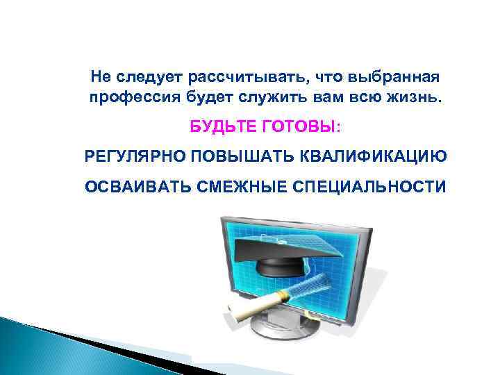 Не следует рассчитывать, что выбранная профессия будет служить вам всю жизнь.  БУДЬТЕ ГОТОВЫ: