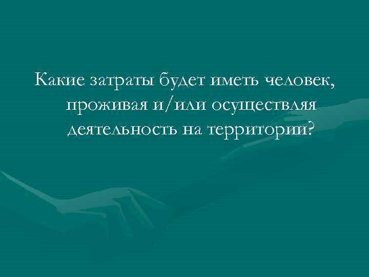 Какие затраты будет иметь человек, проживая и/или осуществляя  деятельность на территории? 