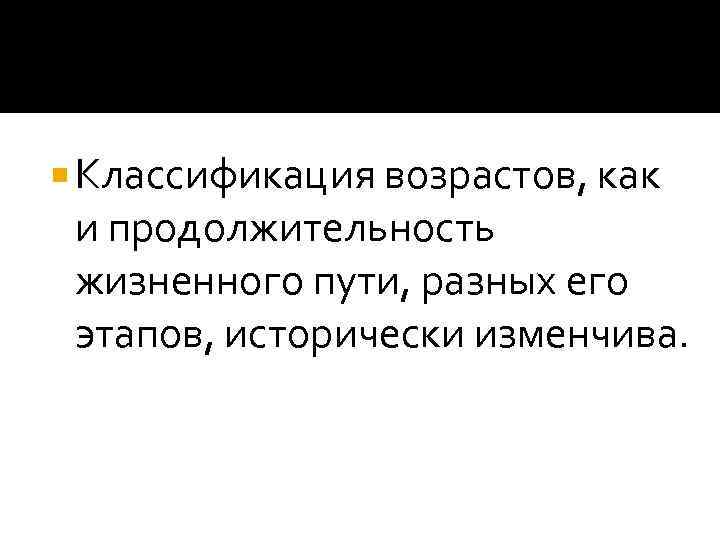  Классификация возрастов, как  и продолжительность  жизненного пути, разных его  этапов,