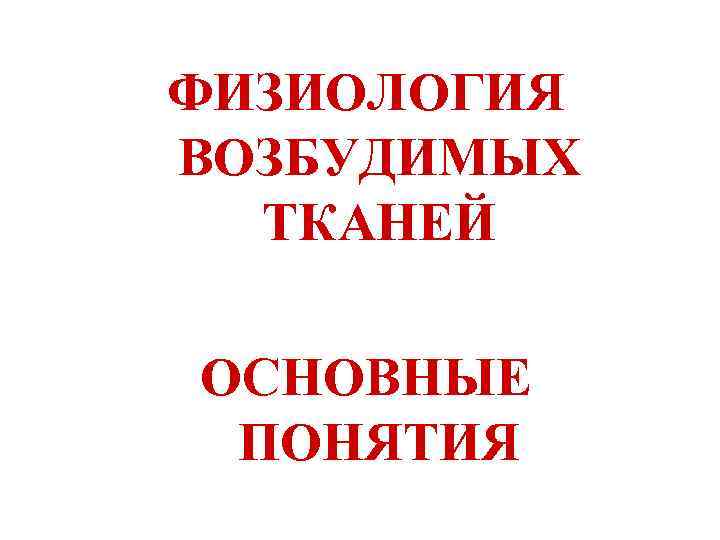 ФИЗИОЛОГИЯ ВОЗБУДИМЫХ  ТКАНЕЙ ОСНОВНЫЕ ПОНЯТИЯ 