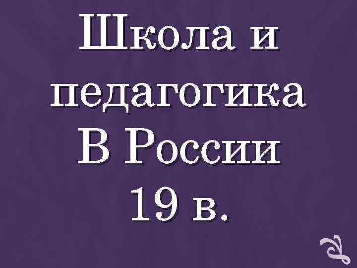 Школа и педагогика В России 19 в. Школа и педагогика В России 19 в.
