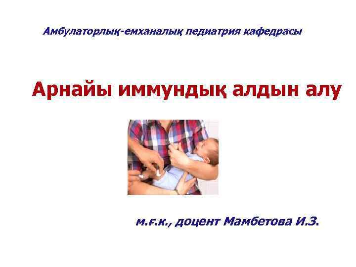 Амбулаторлық-емханалық педиатрия кафедрасы Арнайы иммундық алдын алу    м. ғ. к. ,