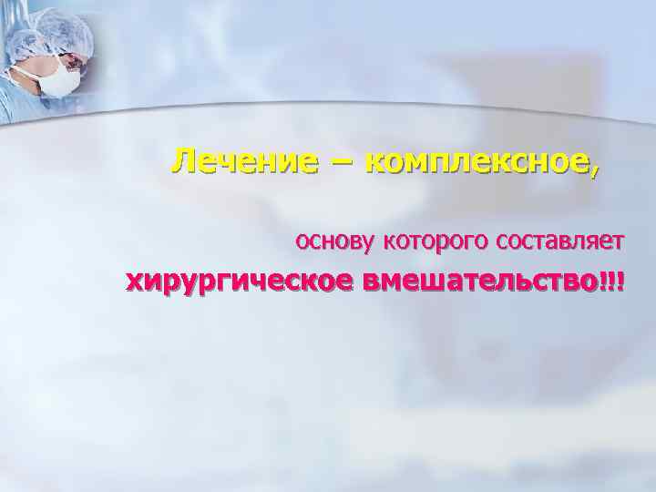  Лечение − комплексное,   основу которого составляет хирургическое вмешательство!!! 