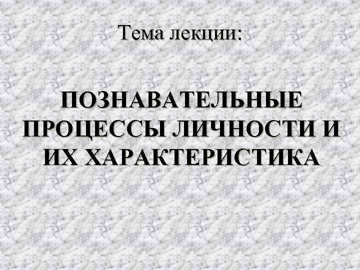 Тема лекции: ПОЗНАВАТЕЛЬНЫЕ ПРОЦЕССЫ ЛИЧНОСТИ И ИХ ХАРАКТЕРИСТИКА Тема лекции: ПОЗНАВАТЕЛЬНЫЕ ПРОЦЕССЫ ЛИЧНОСТИ И ИХ ХАРАКТЕРИСТИКА