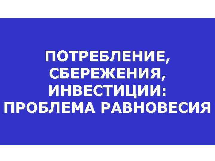   ПОТРЕБЛЕНИЕ, СБЕРЕЖЕНИЯ, ИНВЕСТИЦИИ: ПРОБЛЕМА РАВНОВЕСИЯ 