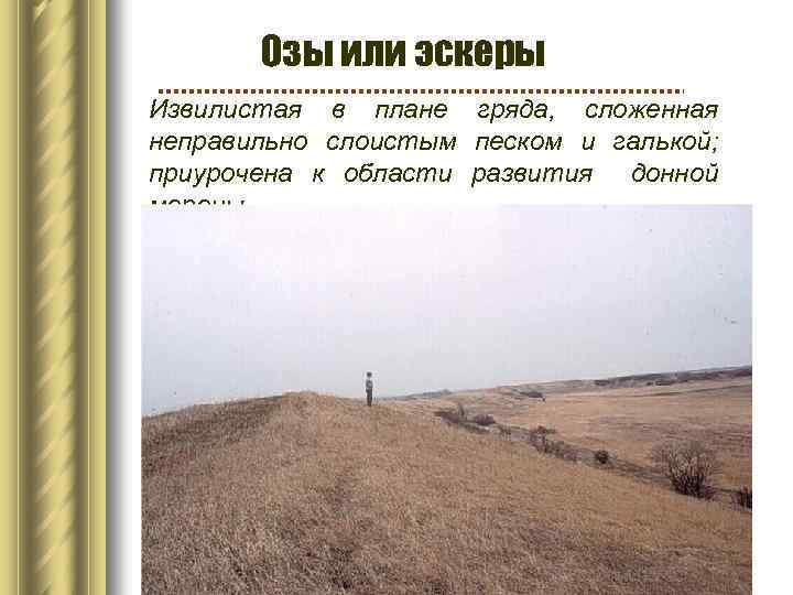 Озы или эскеры Извилистая в плане гряда, сложенная неправильно слоистым песком и галькой; приурочена