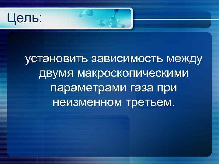 Цель: установить зависимость между двумя макроскопическими  параметрами газа при  неизменном третьем. 