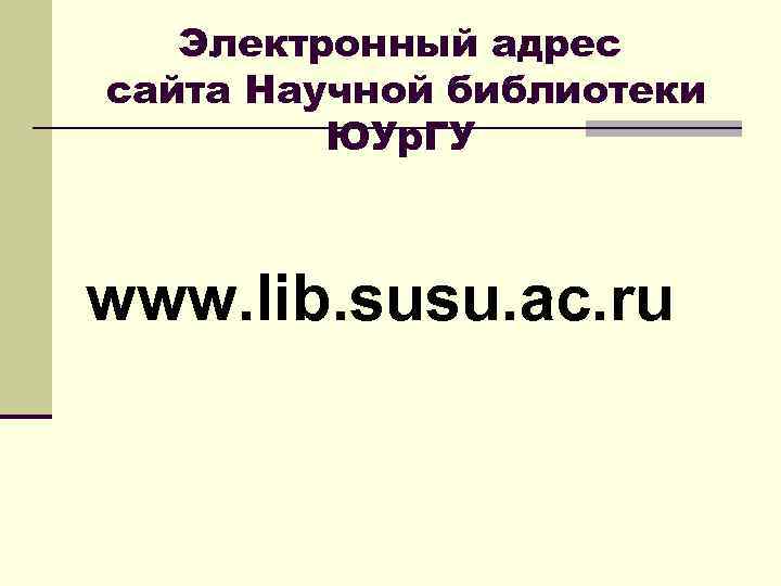   Электронный адрес сайта Научной библиотеки   ЮУр. ГУ  www. lib.