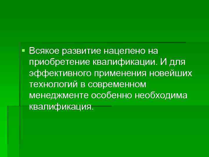§ Всякое развитие нацелено на  приобретение квалификации. И для  эффективного применения новейших