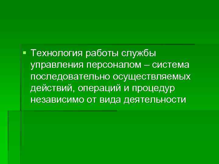 § Технология работы службы  управления персоналом – система  последовательно осуществляемых  действий,