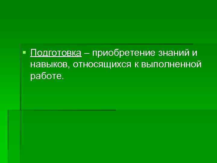 § Подготовка – приобретение знаний и  навыков, относящихся к выполненной  работе. 