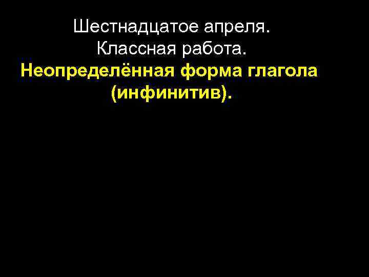  Шестнадцатое апреля.   Классная работа. Неопределённая форма глагола   (инфинитив). 