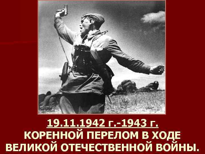 19. 11. 1942 г. -1943 г. КОРЕННОЙ ПЕРЕЛОМ В ХОДЕ ВЕЛИКОЙ ОТЕЧЕСТВЕННОЙ ВОЙНЫ. 