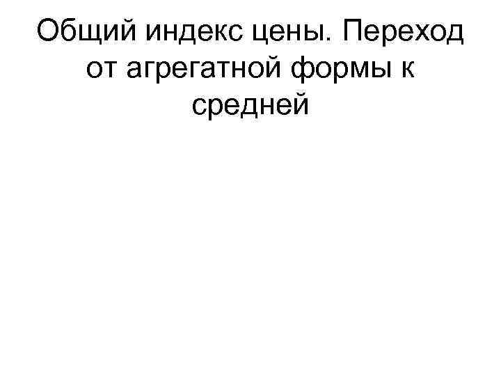 Общий индекс цены. Переход  от агрегатной формы к   средней 