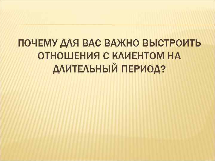 ПОЧЕМУ ДЛЯ ВАС ВАЖНО ВЫСТРОИТЬ  ОТНОШЕНИЯ С КЛИЕНТОМ НА ДЛИТЕЛЬНЫЙ ПЕРИОД? 