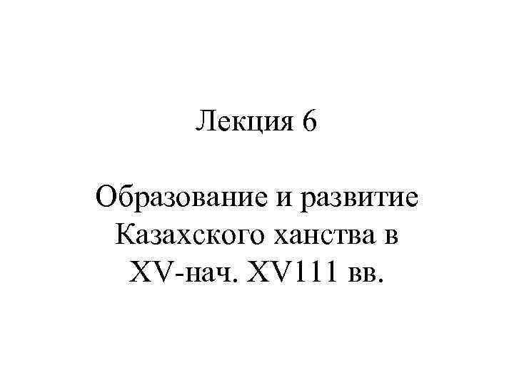  Лекция 6 Образование и развитие Казахского ханства в  ХV-нач. ХV 111 вв.