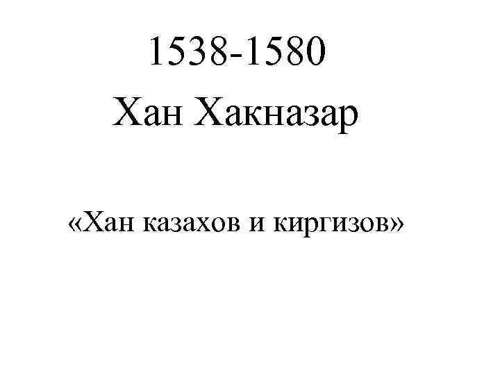   1538 -1580  Хан Хакназар  «Хан казахов и киргизов» 