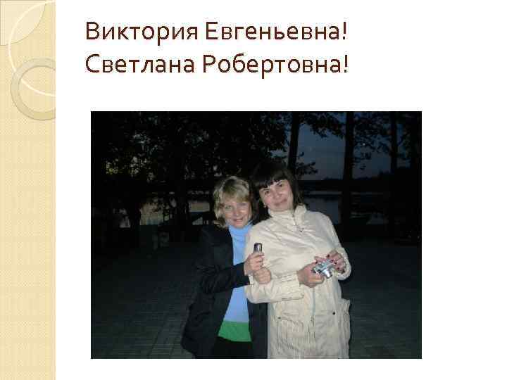 Виктория Евгеньевна! Светлана Робертовна! 