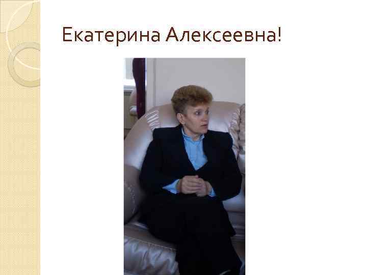 Екатерина Алексеевна! 