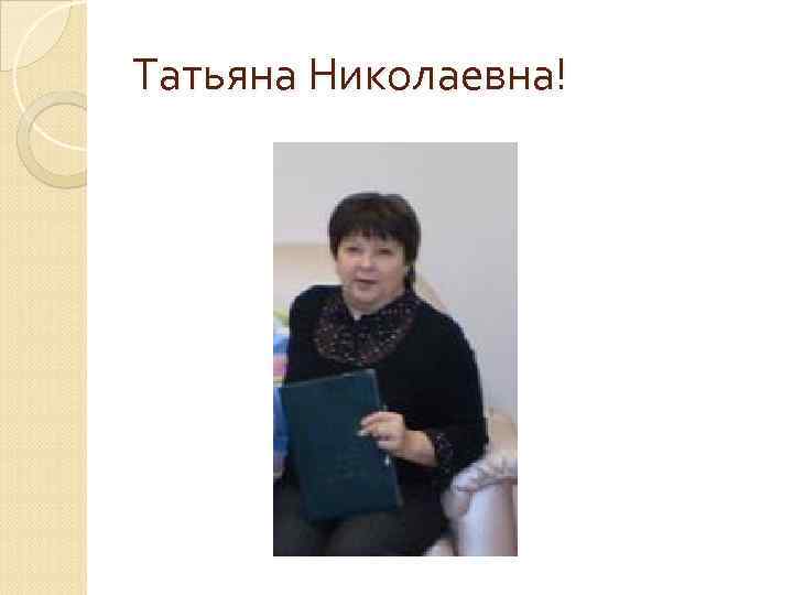 Татьяна Николаевна! 
