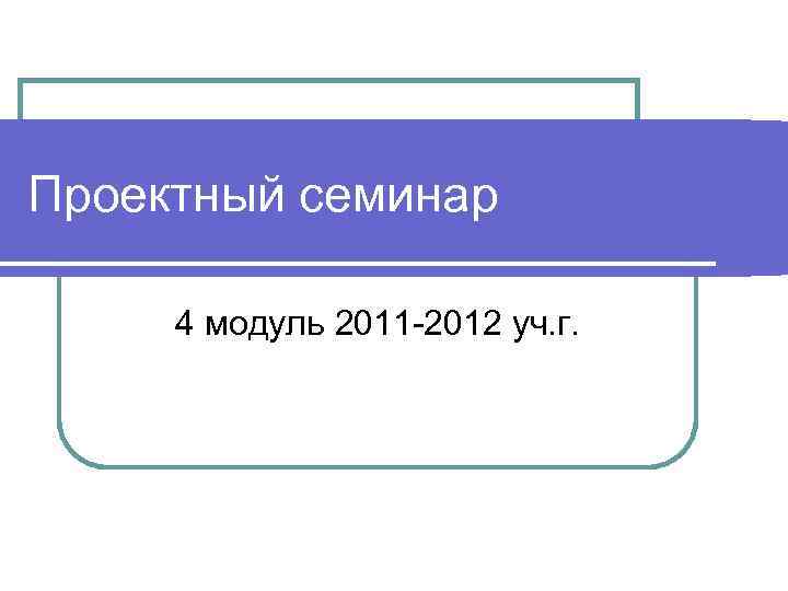 Проектный семинар  4 модуль 2011 -2012 уч. г. 