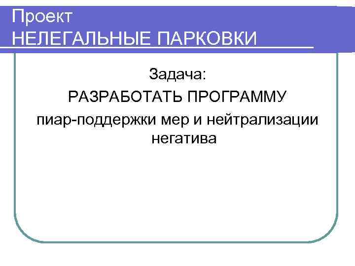 Проект НЕЛЕГАЛЬНЫЕ ПАРКОВКИ    Задача:  РАЗРАБОТАТЬ ПРОГРАММУ  пиар-поддержки мер и
