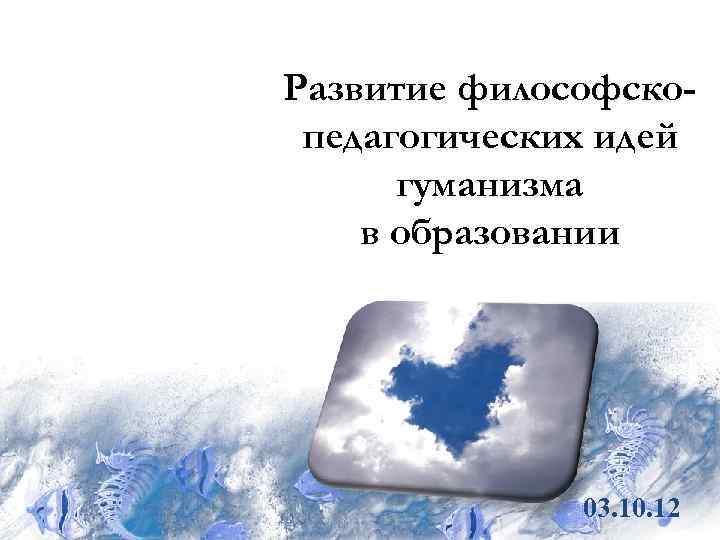 Развитие философско- педагогических идей  гуманизма в образовании    03. 10. 12