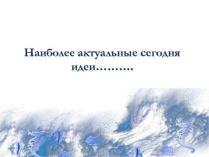 Наиболее актуальные сегодня  идеи………. 