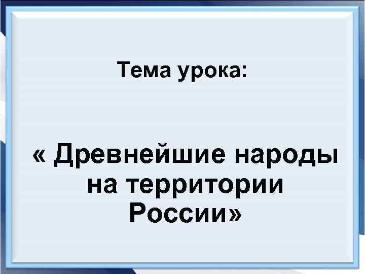  Тема урока: « Древнейшие народы на территории  России» 
