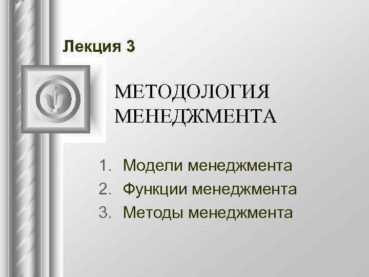 Лекция 3  МЕТОДОЛОГИЯ МЕНЕДЖМЕНТА 1. Модели менеджмента  2. Функции менеджмента  3.