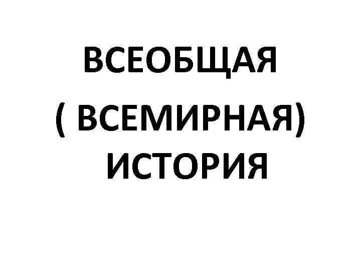  ВСЕОБЩАЯ ( ВСЕМИРНАЯ)  ИСТОРИЯ 