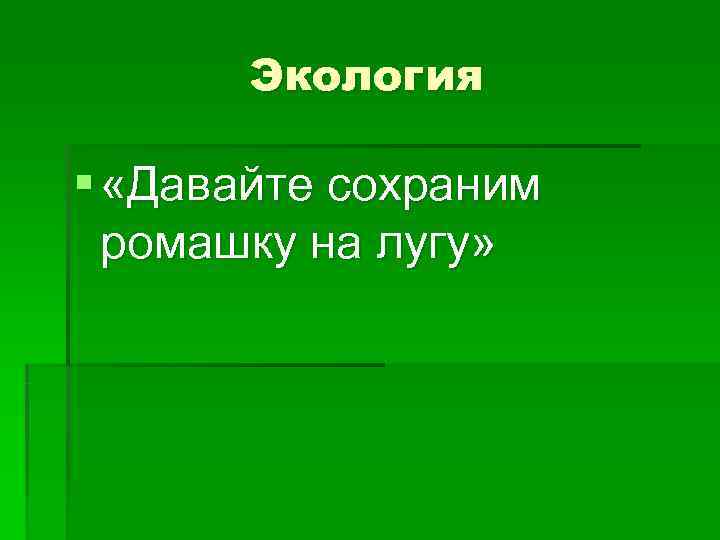   Экология § «Давайте сохраним  ромашку на лугу» 