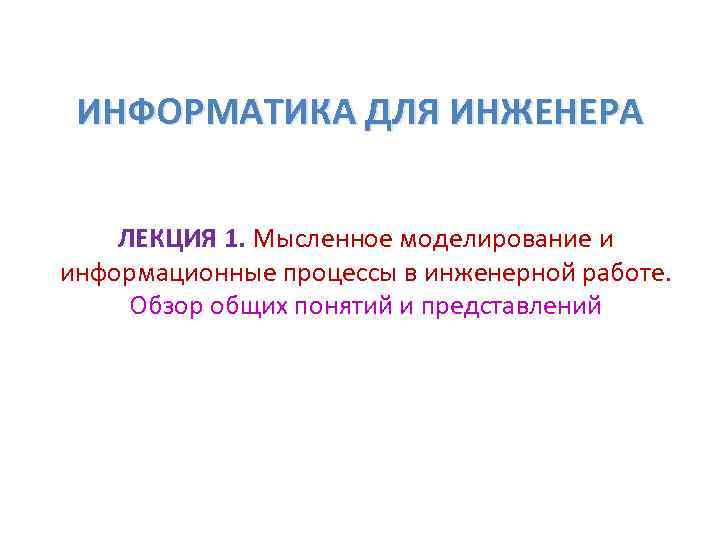 ИНФОРМАТИКА ДЛЯ ИНЖЕНЕРА ЛЕКЦИЯ 1. Мысленное моделирование и информационные процессы в инженерной ИНФОРМАТИКА ДЛЯ ИНЖЕНЕРА ЛЕКЦИЯ 1. Мысленное моделирование и информационные процессы в инженерной