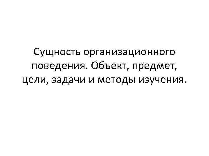  Сущность организационного  поведения. Объект, предмет, цели, задачи и методы изучения. 