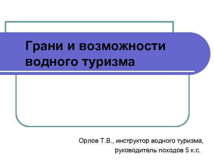 Грани и возможности водного туризма Орлов Т. В. , инструктор водного туризма, руководитель походов