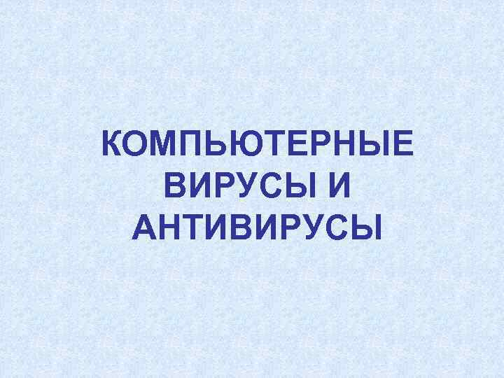 КОМПЬЮТЕРНЫЕ  ВИРУСЫ И АНТИВИРУСЫ 