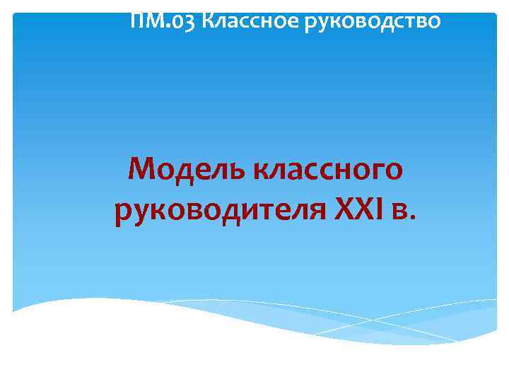 ПМ. 03 Классное руководство Модель классного руководителя XXI в. 