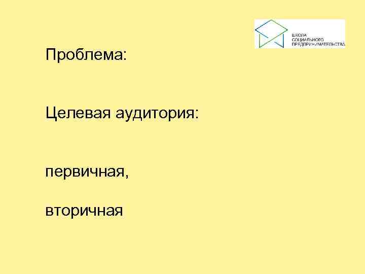 Проблема:  Целевая аудитория: первичная,  вторичная 