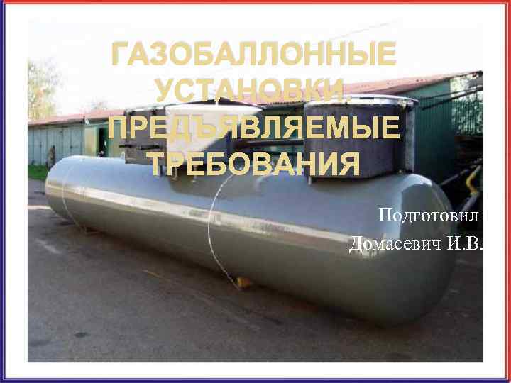 ГАЗОБАЛЛОННЫЕ  УСТАНОВКИ. ПРЕДЪЯВЛЯЕМЫЕ  ТРЕБОВАНИЯ   Подготовил  Домасевич И. В. 