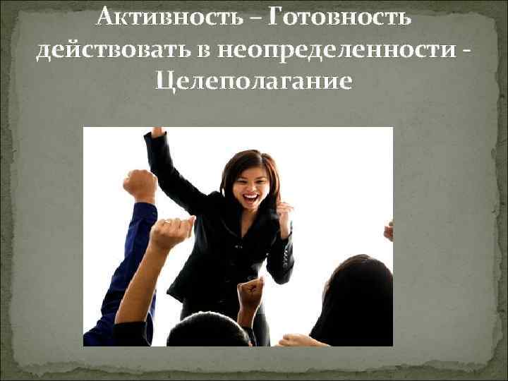 Активность – Готовность действовать в неопределенности Целеполагание 