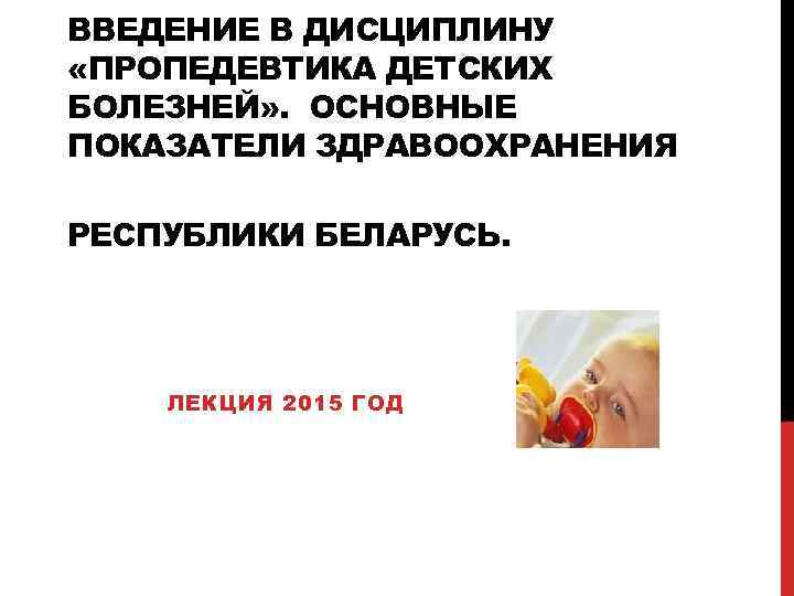 ВВЕДЕНИЕ В ДИСЦИПЛИНУ «ПРОПЕДЕВТИКА ДЕТСКИХ БОЛЕЗНЕЙ» . ОСНОВНЫЕ ПОКАЗАТЕЛИ ЗДРАВООХРАНЕНИЯ РЕСПУБЛИКИ БЕЛАРУСЬ. ЛЕКЦИЯ 2015