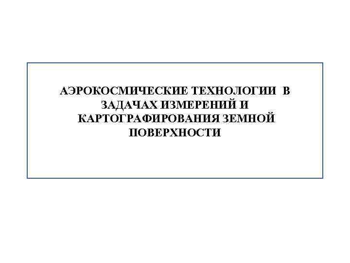 АЭРОКОСМИЧЕСКИЕ ТЕХНОЛОГИИ В ЗАДАЧАХ ИЗМЕРЕНИЙ И КАРТОГРАФИРОВАНИЯ ЗЕМНОЙ ПОВЕРХНОСТИ 