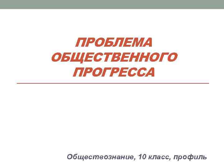  ПРОБЛЕМА ОБЩЕСТВЕННОГО  ПРОГРЕССА Обществознание, 10 класс, профиль 